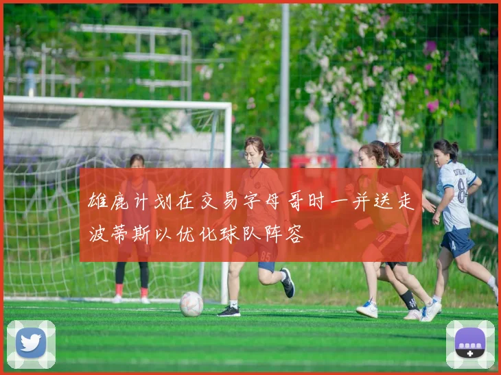 雄鹿计划在交易字母哥时一并送走波蒂斯以优化球队阵容