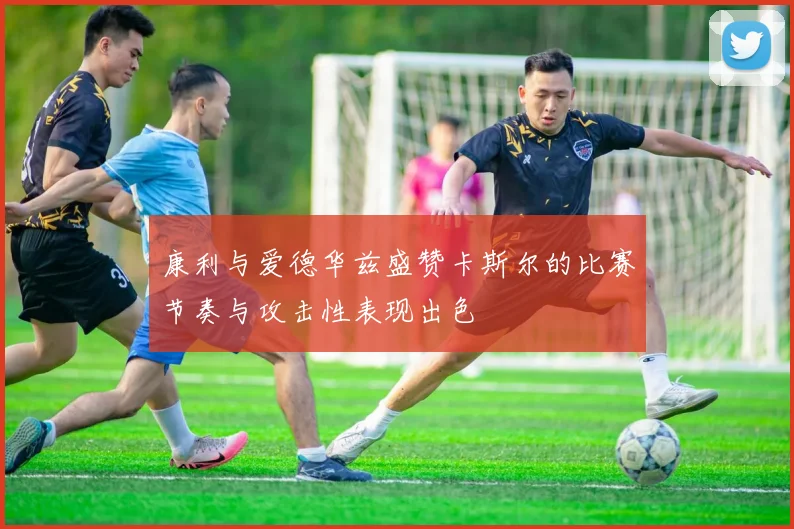 康利与爱德华兹盛赞卡斯尔的比赛节奏与攻击性表现出色