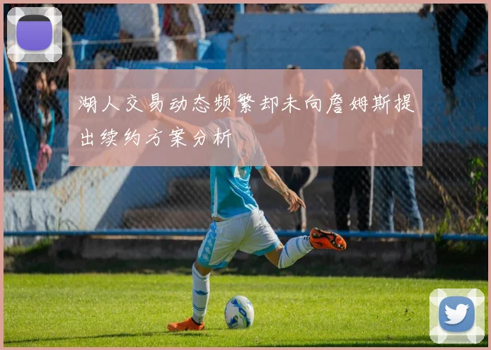 湖人交易动态频繁却未向詹姆斯提出续约方案分析