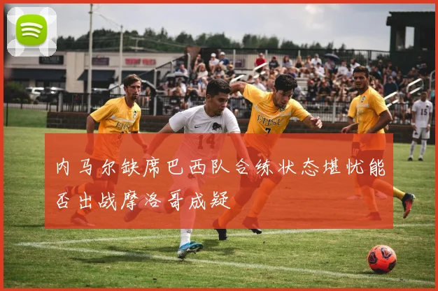 内马尔缺席巴西队合练状态堪忧能否出战摩洛哥成疑