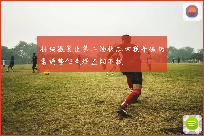 孙铭徽复出第二场状态回暖手感仍需调整但表现坚韧不拔