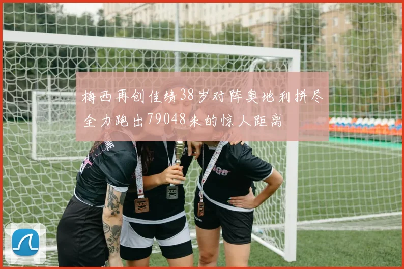 梅西再创佳绩38岁对阵奥地利拼尽全力跑出79048米的惊人距离