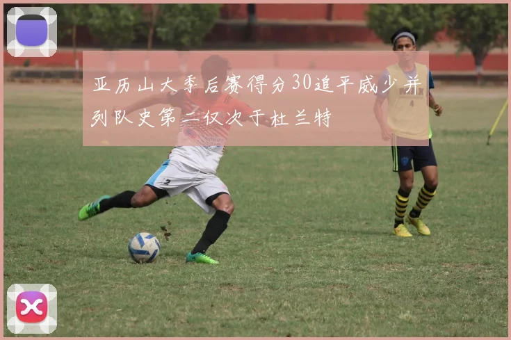 亚历山大季后赛得分30追平威少并列队史第二仅次于杜兰特
