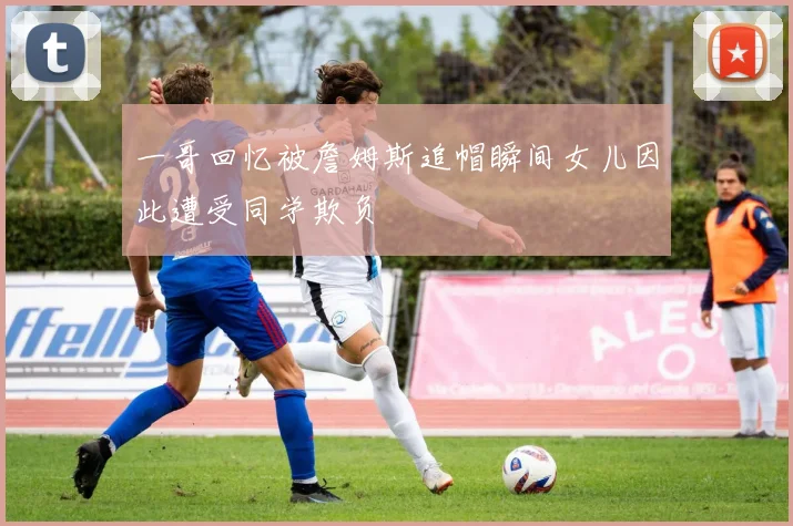 一哥回忆被詹姆斯追帽瞬间女儿因此遭受同学欺负