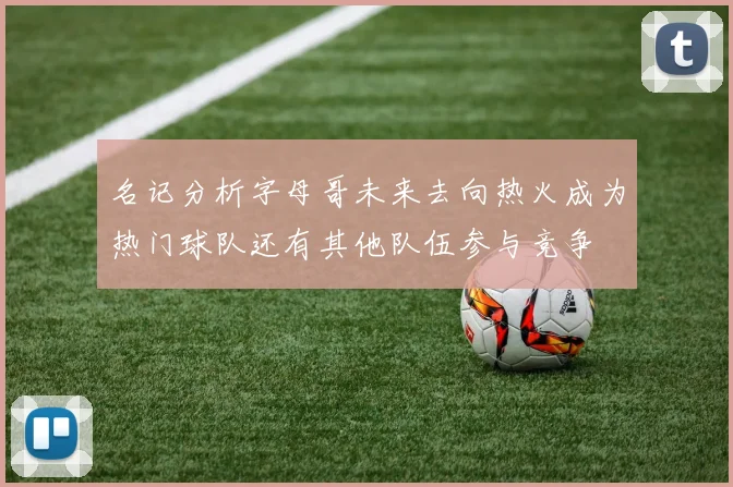 名记分析字母哥未来去向热火成为热门球队还有其他队伍参与竞争