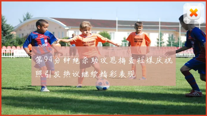 第94分钟绝杀助攻恩梅查社媒庆祝照引发热议继续精彩表现