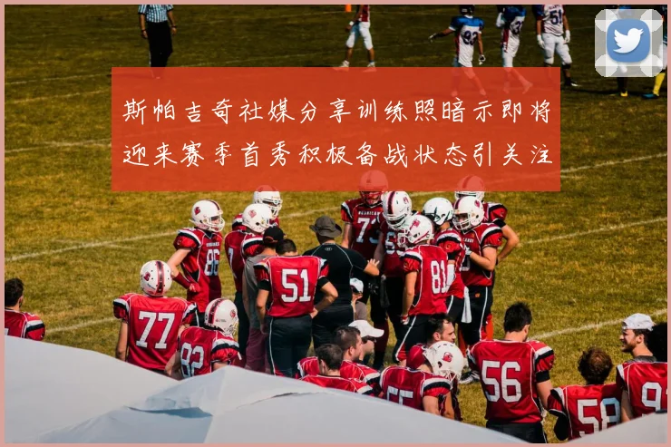 斯帕吉奇社媒分享训练照暗示即将迎来赛季首秀积极备战状态引关注