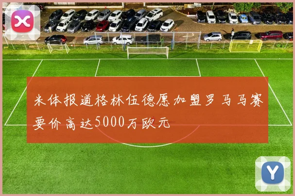 米体报道格林伍德愿加盟罗马马赛要价高达5000万欧元